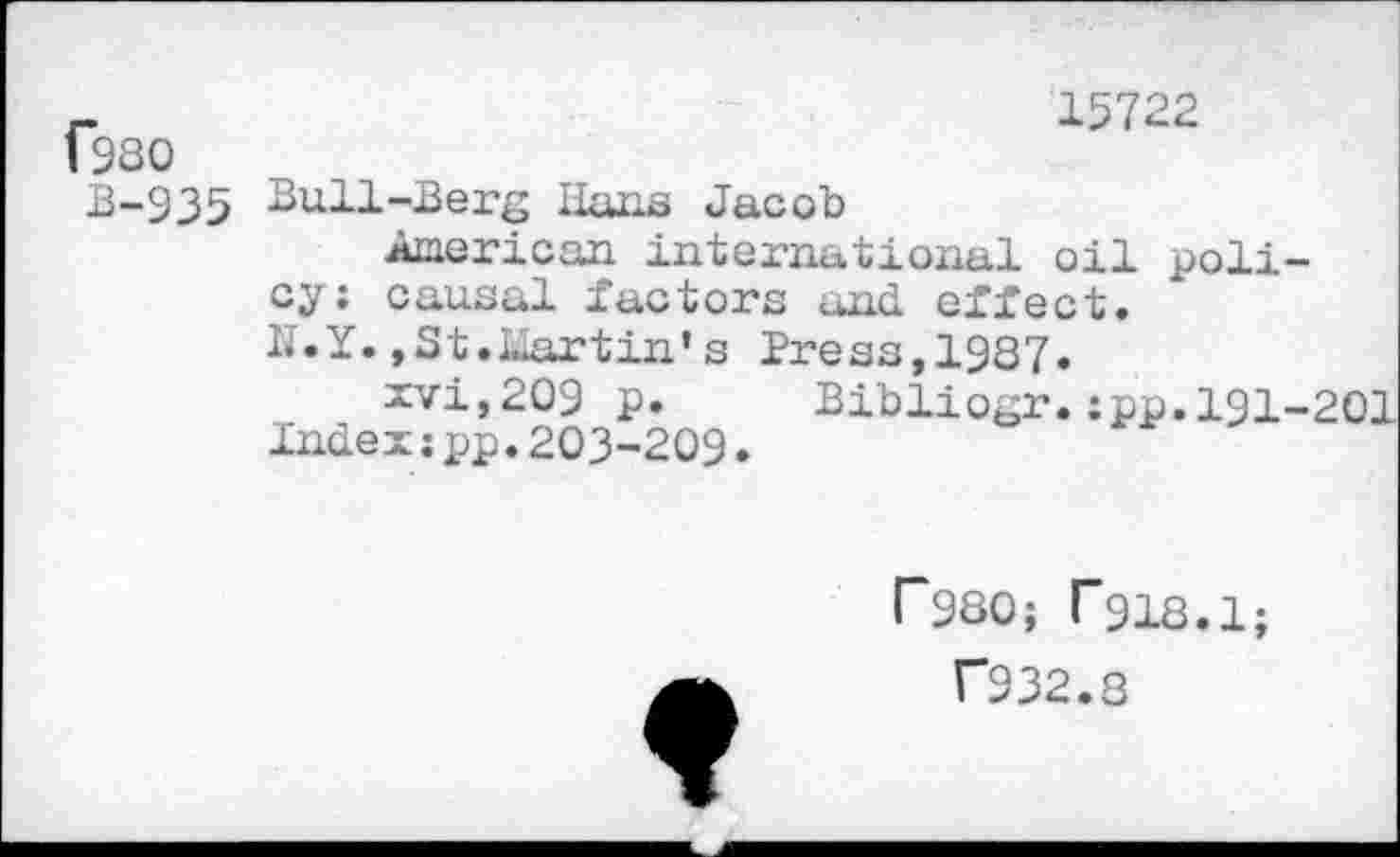 ﻿f980
B-935 Bull-Berg Bans Jacob
15722
Auerican international oil policy; causal factors and effect.
N.Y. , St. Liar tin’s Press, 19S7.
xvi,209 p.
Index:pp.203-209
Bibliogr.:pp.191-201
r980; T918.1;
T932.8